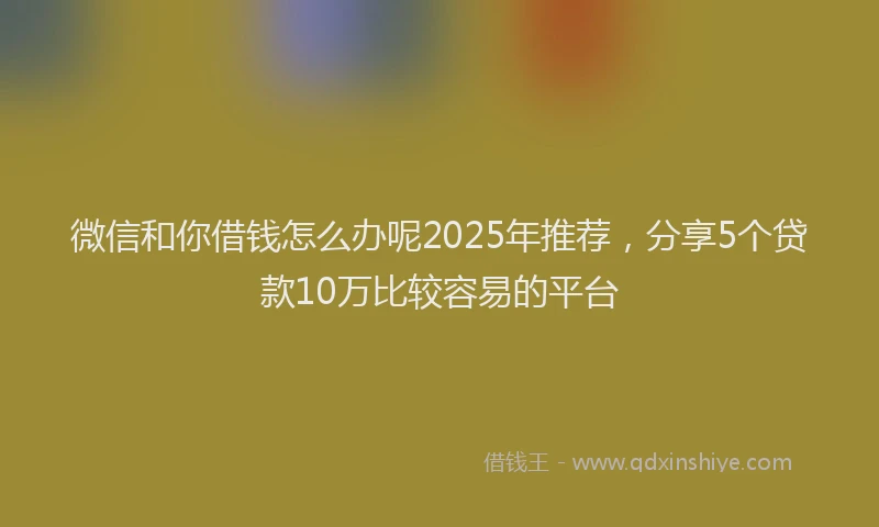 微信和你借钱怎么办呢2025年推荐，分享5个贷款10万比较容易的平台
