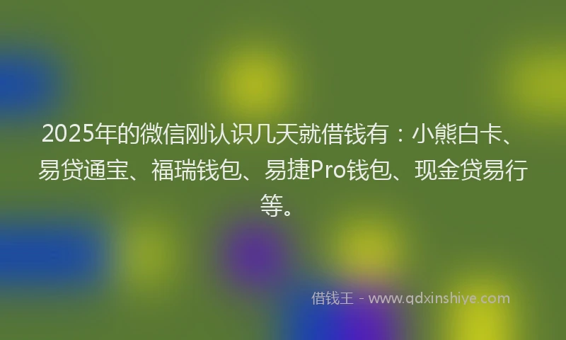 2025年的微信刚认识几天就借钱有：小熊白卡、易贷通宝、福瑞钱包、易捷Pro钱包、现金贷易行等。