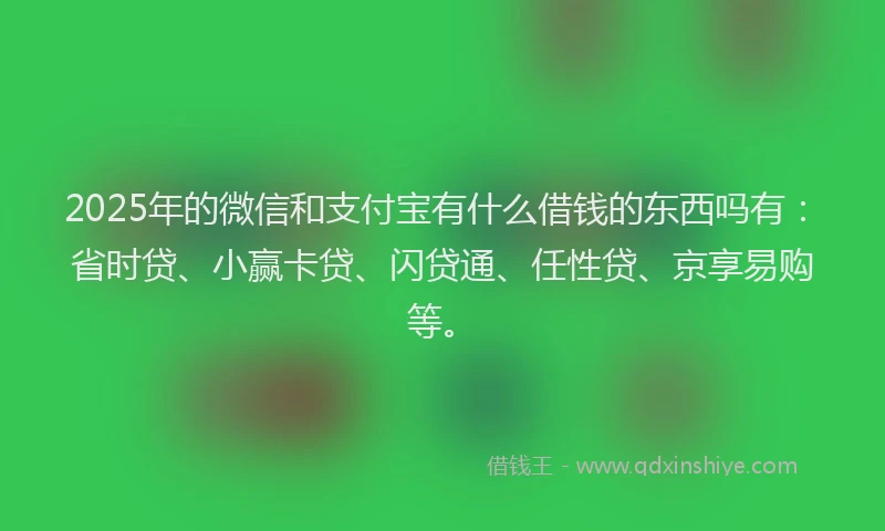 2025年的微信和支付宝有什么借钱的东西吗有：省时贷、小赢卡贷、闪贷通、任性贷、京享易购等。