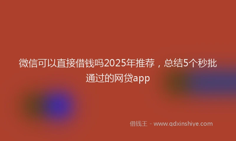 微信可以直接借钱吗2025年推荐，总结5个秒批通过的网贷app