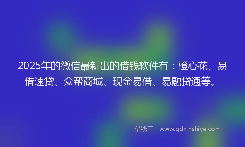 2025年的微信最新出的借钱软件有：橙心花、易借速贷、众帮商城、现金易借、易融贷通等。
