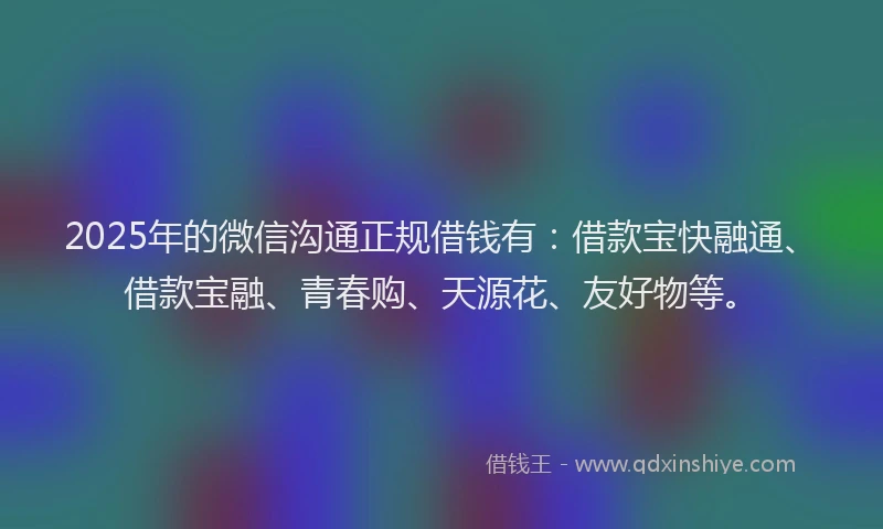 2025年的微信沟通正规借钱有：借款宝快融通、借款宝融、青春购、天源花、友好物等。