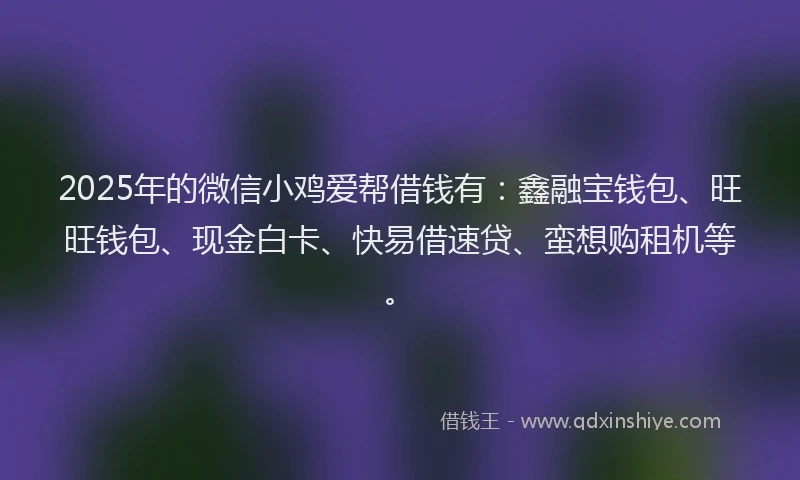 2025年的微信小鸡爱帮借钱有：鑫融宝钱包、旺旺钱包、现金白卡、快易借速贷、蛮想购租机等。