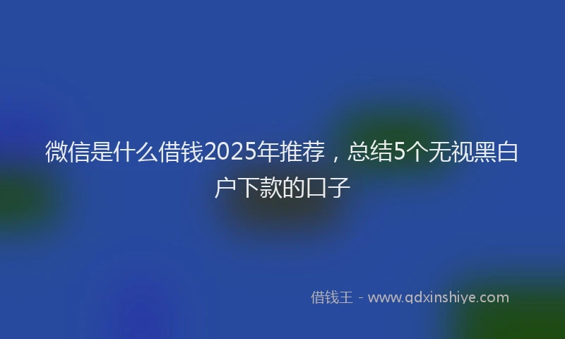 微信是什么借钱2025年推荐，总结5个无视黑白户下款的口子