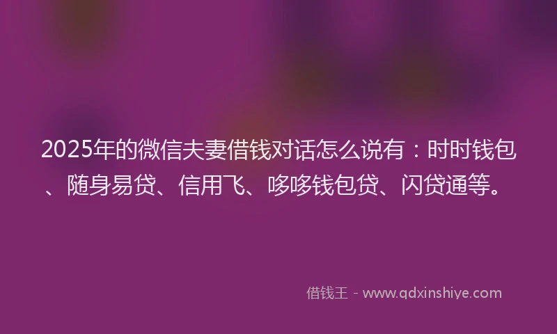 2025年的微信夫妻借钱对话怎么说有：时时钱包、随身易贷、信用飞、哆哆钱包贷、闪贷通等。