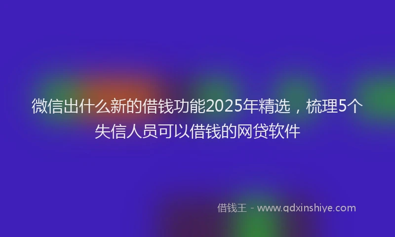 微信出什么新的借钱功能2025年精选，梳理5个失信人员可以借钱的网贷软件