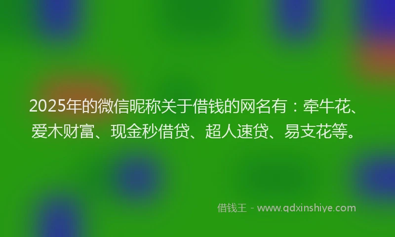 2025年的微信昵称关于借钱的网名有：牵牛花、爱木财富、现金秒借贷、超人速贷、易支花等。