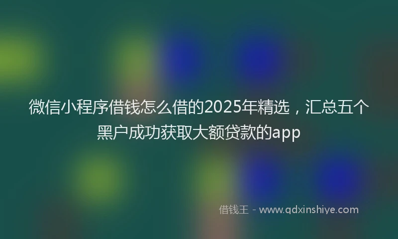 微信小程序借钱怎么借的2025年精选，汇总五个黑户成功获取大额贷款的app