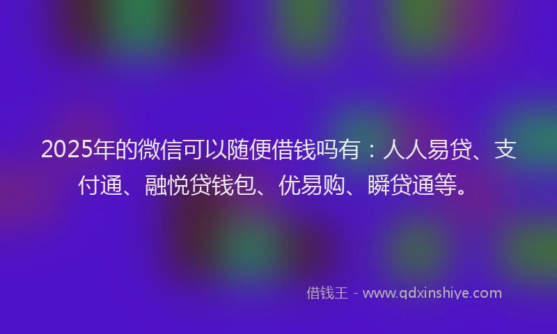 2025年的微信可以随便借钱吗有：人人易贷、支付通、融悦贷钱包、优易购、瞬贷通等。