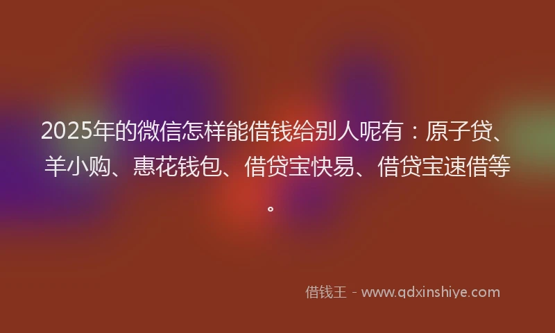 2025年的微信怎样能借钱给别人呢有：原子贷、羊小购、惠花钱包、借贷宝快易、借贷宝速借等。