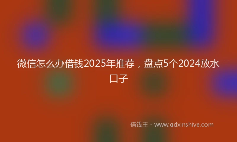 微信怎么办借钱2025年推荐，盘点5个2024放水口子