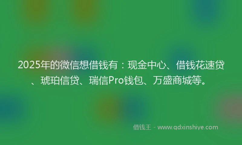 2025年的微信想借钱有：现金中心、借钱花速贷、琥珀信贷、瑞信Pro钱包、万盛商城等。