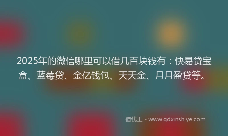 2025年的微信哪里可以借几百块钱有：快易贷宝盒、蓝莓贷、金亿钱包、天天金、月月盈贷等。