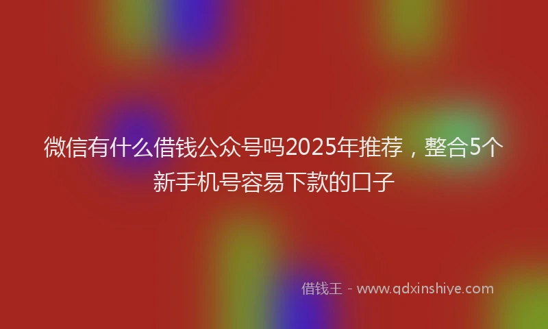 微信有什么借钱公众号吗2025年推荐，整合5个新手机号容易下款的口子