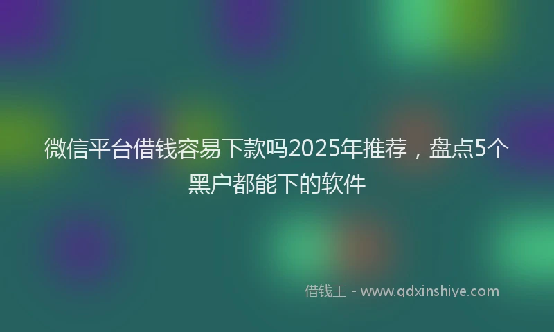 微信平台借钱容易下款吗2025年推荐，盘点5个黑户都能下的软件