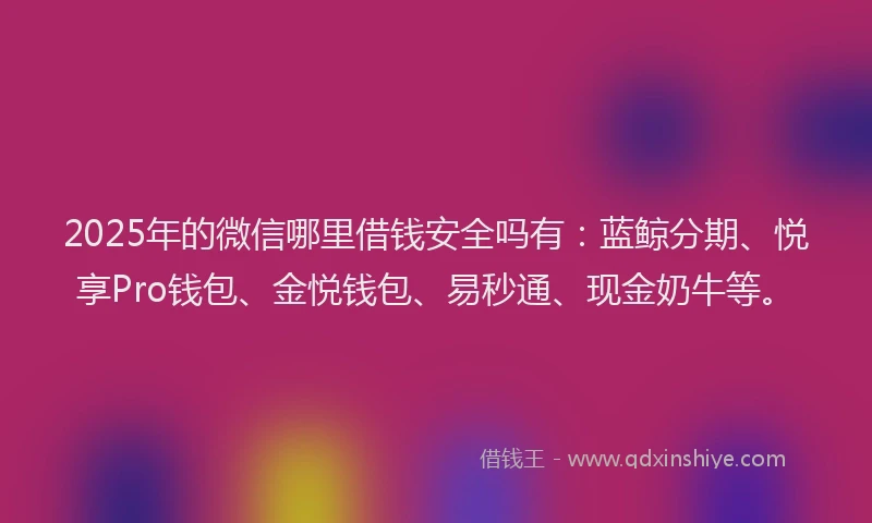 2025年的微信哪里借钱安全吗有：蓝鲸分期、悦享Pro钱包、金悦钱包、易秒通、现金奶牛等。