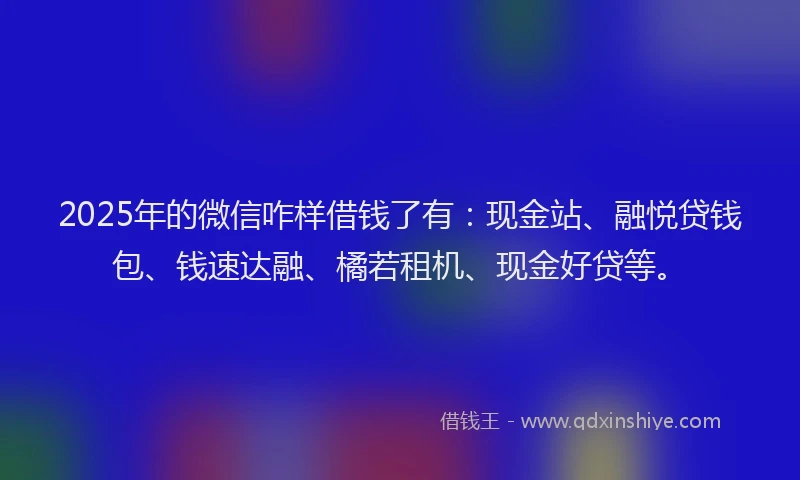 2025年的微信咋样借钱了有：现金站、融悦贷钱包、钱速达融、橘若租机、现金好贷等。