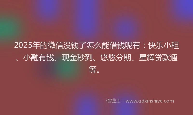 2025年的微信没钱了怎么能借钱呢有：快乐小租、小融有钱、现金秒到、悠悠分期、星辉贷款通等。