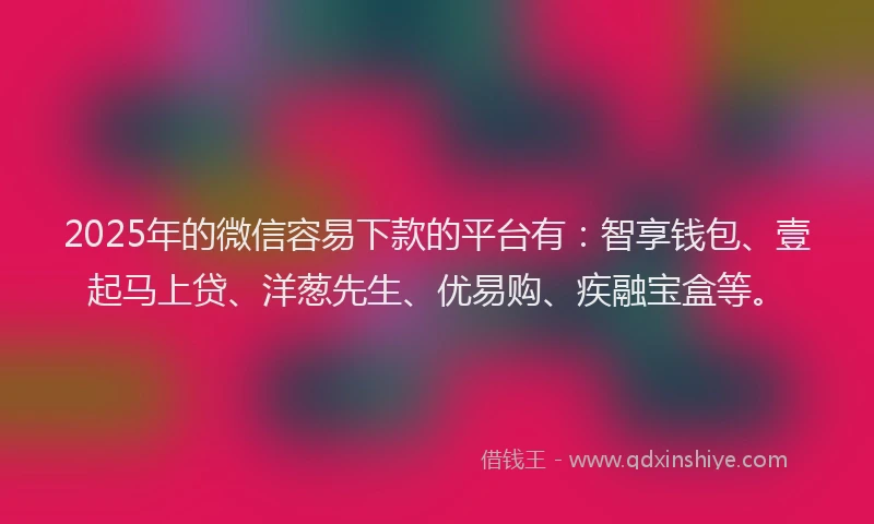 2025年的微信容易下款的平台有：智享钱包、壹起马上贷、洋葱先生、优易购、疾融宝盒等。