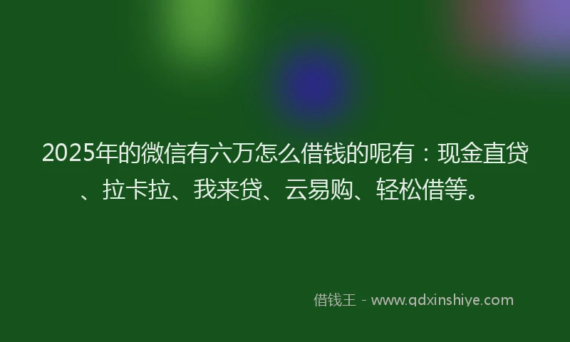 2025年的微信有六万怎么借钱的呢有：现金直贷、拉卡拉、我来贷、云易购、轻松借等。
