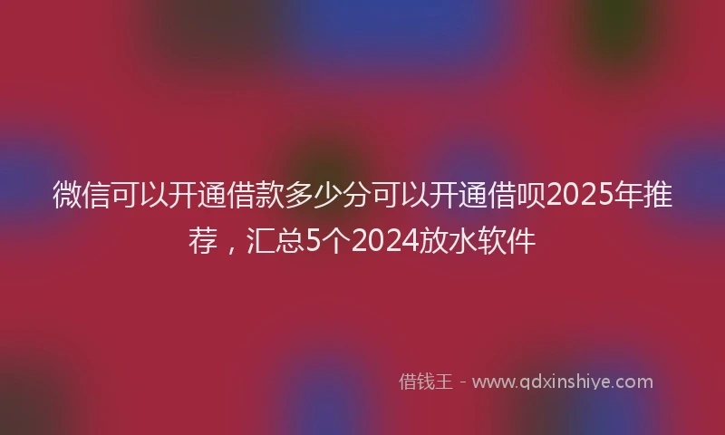 微信可以开通借款多少分可以开通借呗2025年推荐，汇总5个2024放水软件