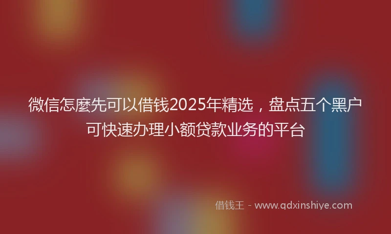 微信怎麼先可以借钱2025年精选，盘点五个黑户可快速办理小额贷款业务的平台