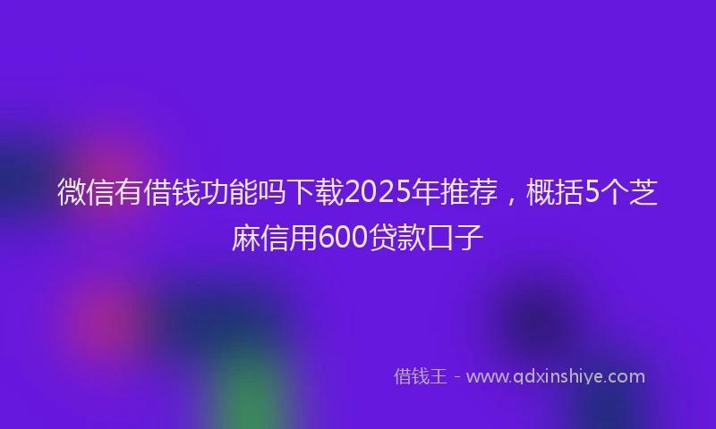 微信有借钱功能吗下载2025年推荐，概括5个芝麻信用600贷款口子