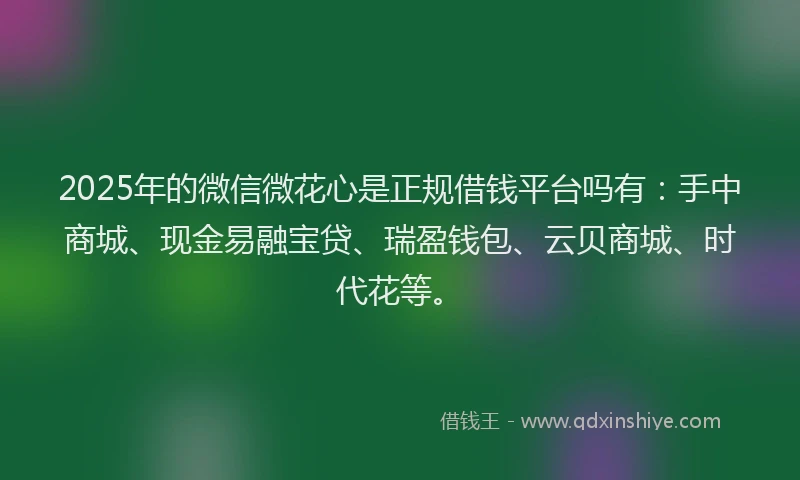 2025年的微信微花心是正规借钱平台吗有：手中商城、现金易融宝贷、瑞盈钱包、云贝商城、时代花等。