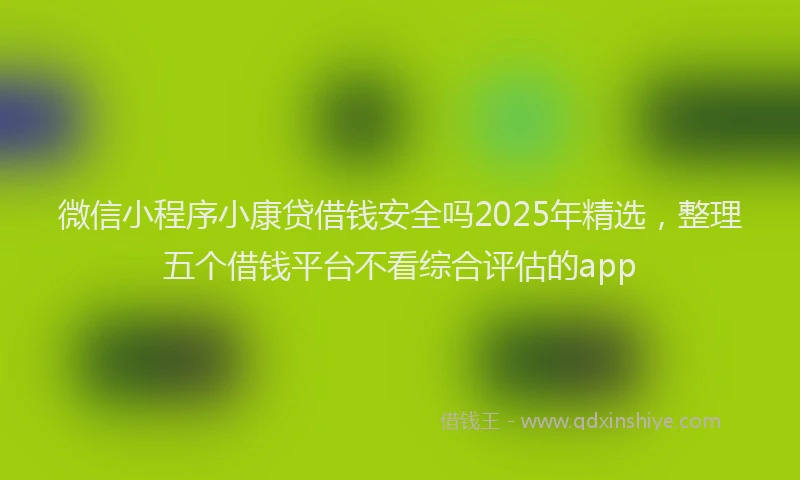 微信小程序小康贷借钱安全吗2025年精选，整理五个借钱平台不看综合评估的app