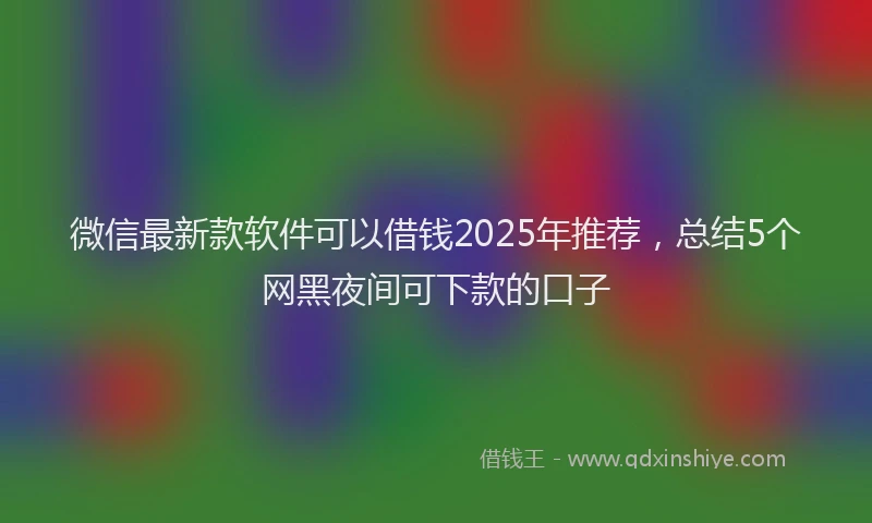 微信最新款软件可以借钱2025年推荐，总结5个网黑夜间可下款的口子