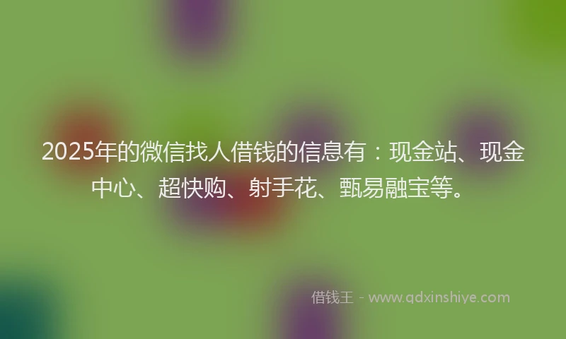 2025年的微信找人借钱的信息有：现金站、现金中心、超快购、射手花、甄易融宝等。