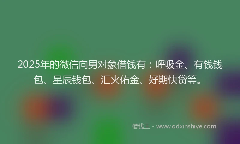 2025年的微信向男对象借钱有：呼吸金、有钱钱包、星辰钱包、汇火佑金、好期快贷等。