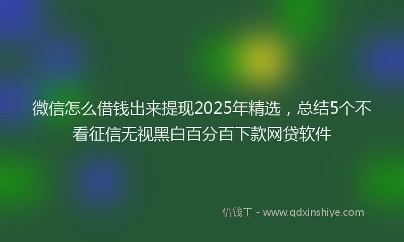 微信怎么借钱出来提现2025年精选，总结5个不看征信无视黑白百分百下款网贷软件