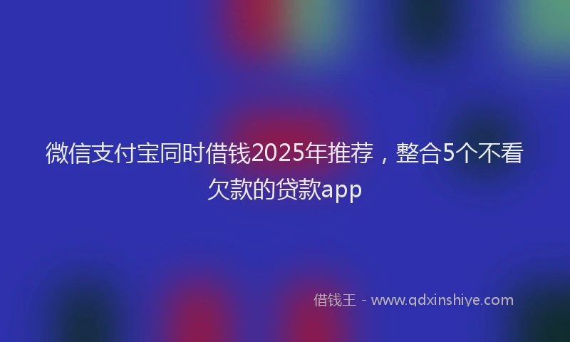 微信支付宝同时借钱2025年推荐，整合5个不看欠款的贷款app