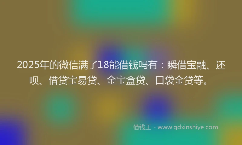 2025年的微信满了18能借钱吗有：瞬借宝融、还呗、借贷宝易贷、金宝盒贷、口袋金贷等。