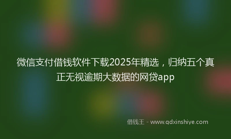 微信支付借钱软件下载2025年精选，归纳五个真正无视逾期大数据的网贷app