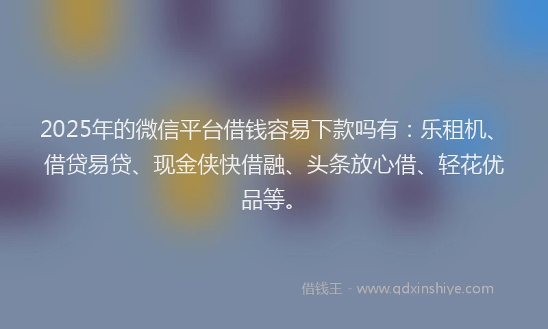 2025年的微信平台借钱容易下款吗有：乐租机、借贷易贷、现金侠快借融、头条放心借、轻花优品等。