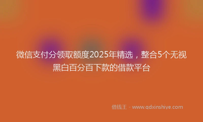 微信支付分领取额度2025年精选，整合5个无视黑白百分百下款的借款平台