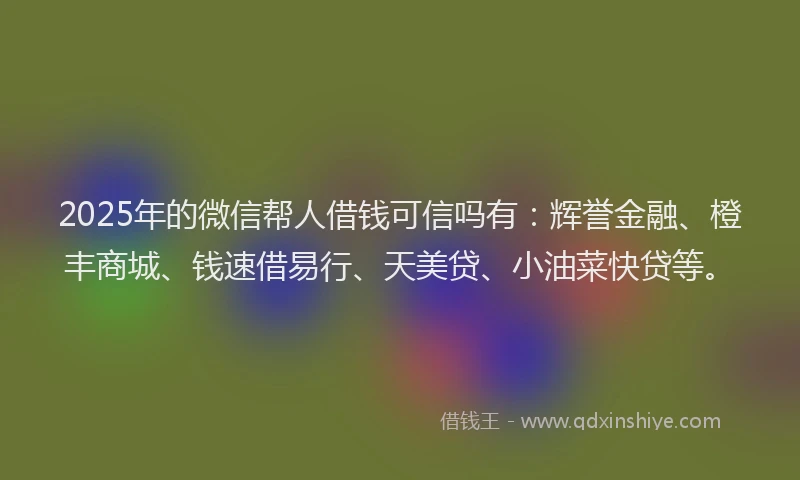 2025年的微信帮人借钱可信吗有：辉誉金融、橙丰商城、钱速借易行、天美贷、小油菜快贷等。