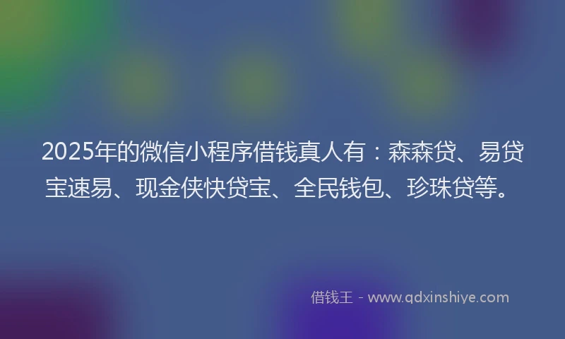 2025年的微信小程序借钱真人有：森森贷、易贷宝速易、现金侠快贷宝、全民钱包、珍珠贷等。