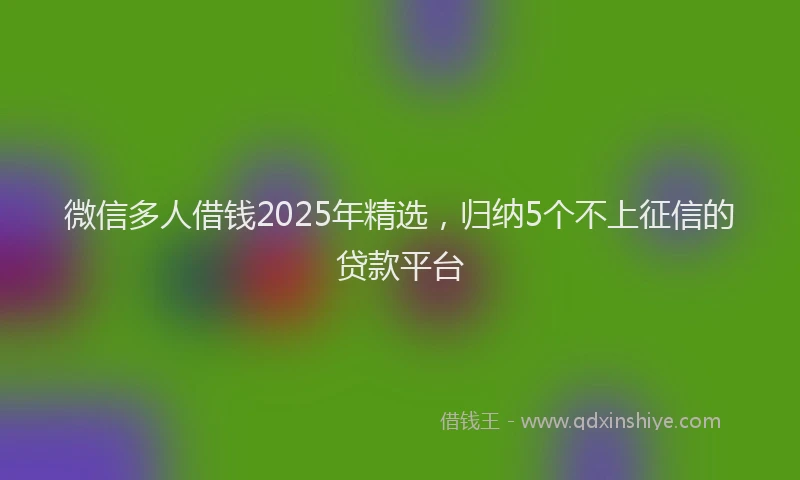 微信多人借钱2025年精选，归纳5个不上征信的贷款平台