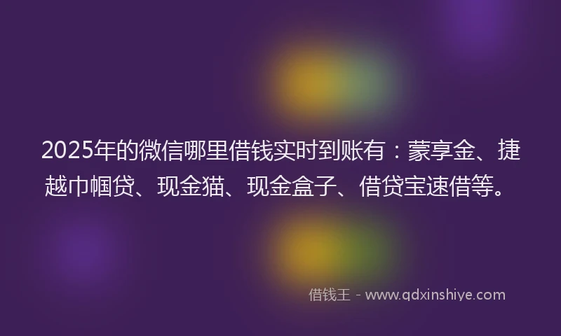 2025年的微信哪里借钱实时到账有：蒙享金、捷越巾帼贷、现金猫、现金盒子、借贷宝速借等。
