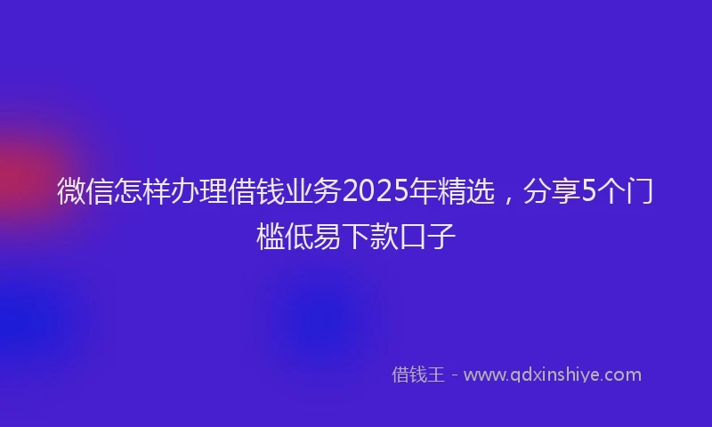 微信怎样办理借钱业务2025年精选，分享5个门槛低易下款口子