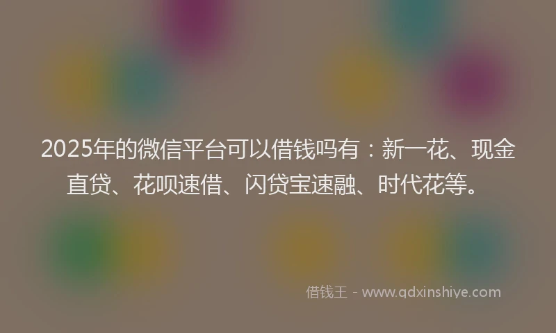 2025年的微信平台可以借钱吗有：新一花、现金直贷、花呗速借、闪贷宝速融、时代花等。