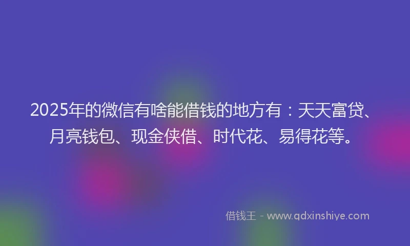2025年的微信有啥能借钱的地方有：天天富贷、月亮钱包、现金侠借、时代花、易得花等。
