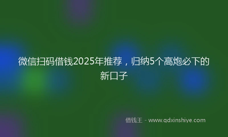 微信扫码借钱2025年推荐，归纳5个高炮必下的新口子