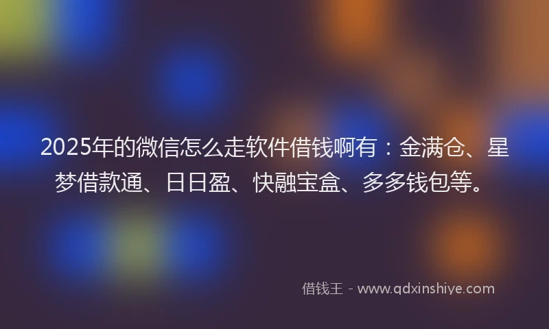 2025年的微信怎么走软件借钱啊有：金满仓、星梦借款通、日日盈、快融宝盒、多多钱包等。