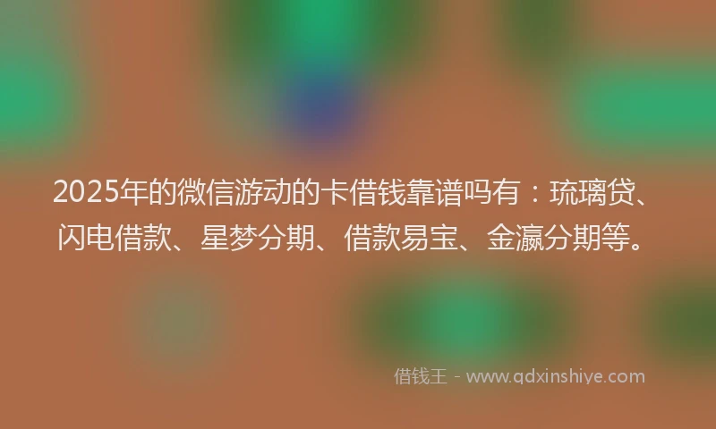 2025年的微信游动的卡借钱靠谱吗有：琉璃贷、闪电借款、星梦分期、借款易宝、金瀛分期等。