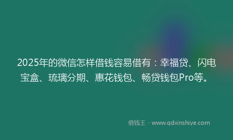 2025年的微信怎样借钱容易借有：幸福贷、闪电宝盒、琉璃分期、惠花钱包、畅贷钱包Pro等。