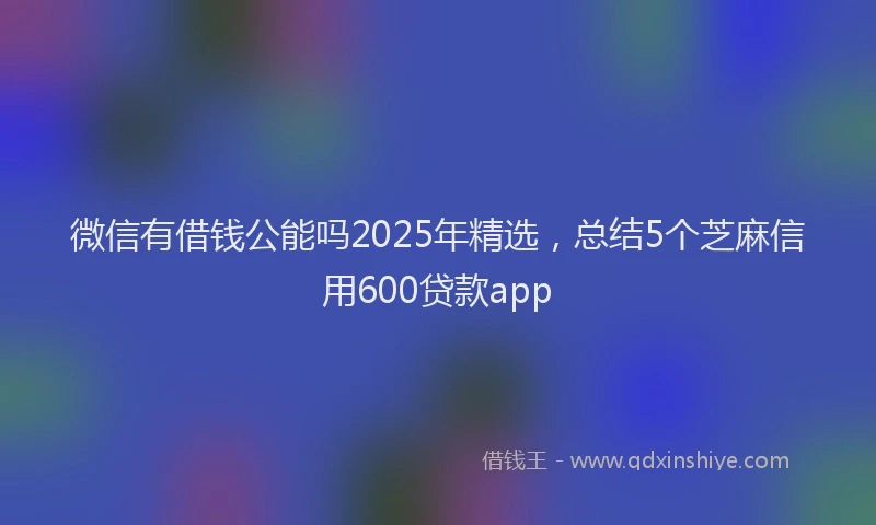微信有借钱公能吗2025年精选，总结5个芝麻信用600贷款app